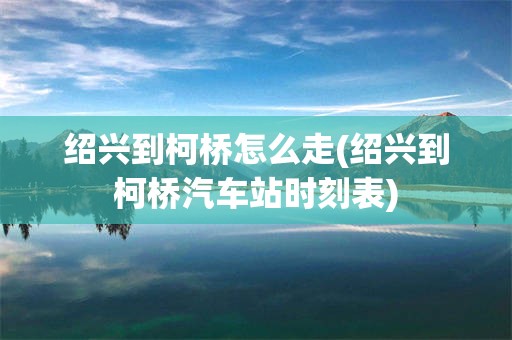 绍兴到柯桥怎么走(绍兴到柯桥汽车站时刻表)