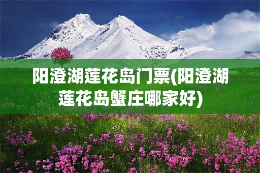 阳澄湖莲花岛门票(阳澄湖莲花岛蟹庄哪家好)