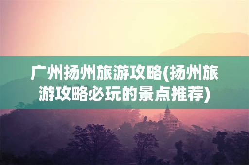 广州扬州旅游攻略(扬州旅游攻略必玩的景点推荐)