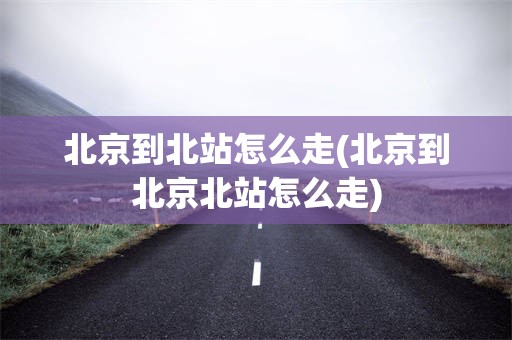 北京到北站怎么走(北京到北京北站怎么走)