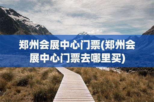郑州会展中心门票(郑州会展中心门票去哪里买)