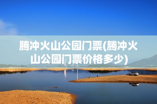 腾冲火山公园门票(腾冲火山公园门票价格多少)