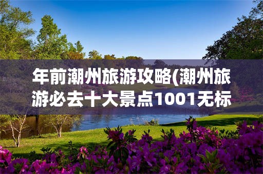 年前潮州旅游攻略(潮州旅游必去十大景点1001无标题)