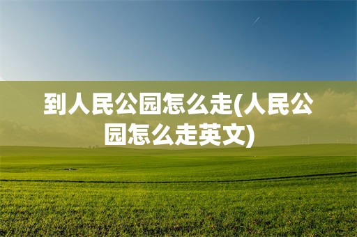 到人民公园怎么走(人民公园怎么走英文)