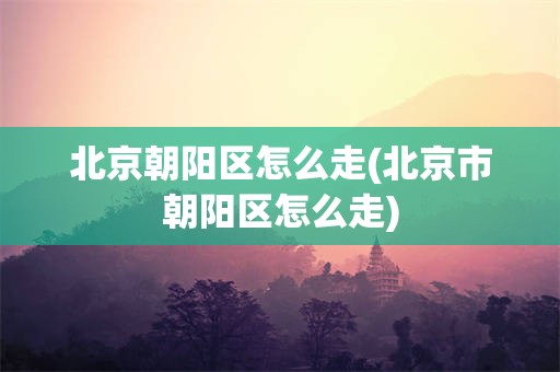 北京朝阳区怎么走(北京市朝阳区怎么走)