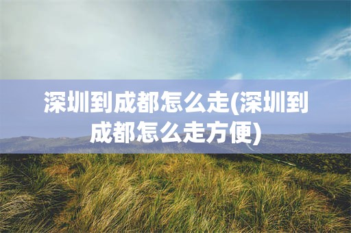 深圳到成都怎么走(深圳到成都怎么走方便)