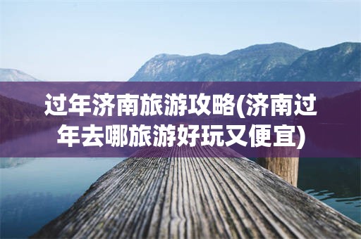 过年济南旅游攻略(济南过年去哪旅游好玩又便宜)