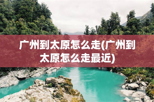 广州到太原怎么走(广州到太原怎么走最近)
