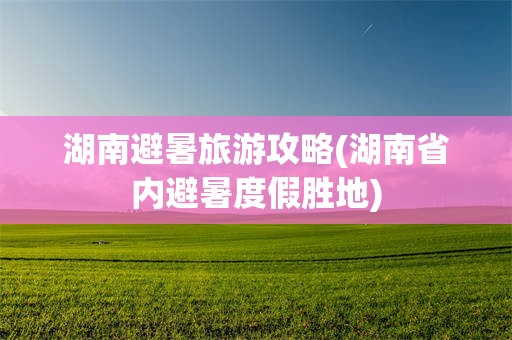 湖南避暑旅游攻略(湖南省内避暑度假胜地)