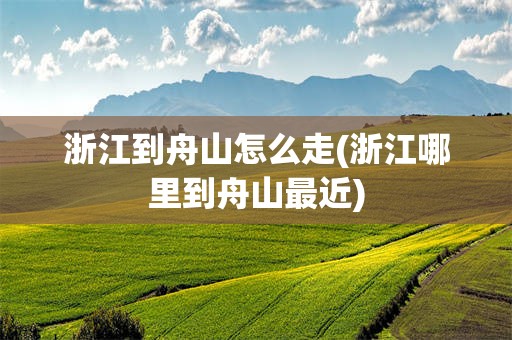 浙江到舟山怎么走(浙江哪里到舟山最近)