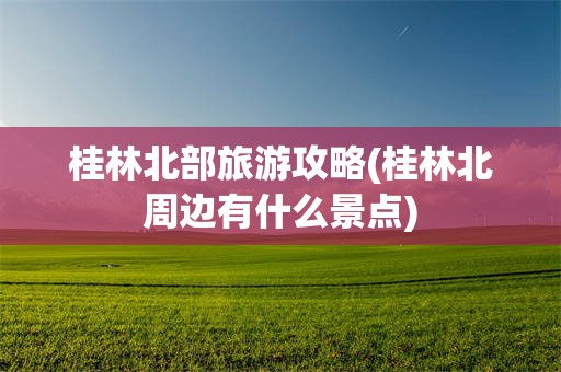 桂林北部旅游攻略(桂林北周边有什么景点)