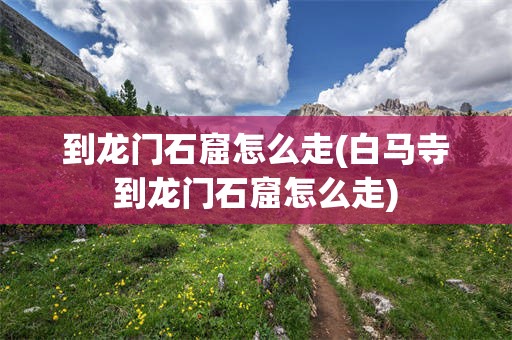 到龙门石窟怎么走(白马寺到龙门石窟怎么走)