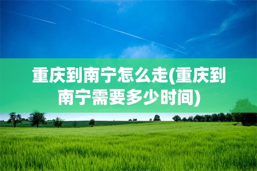 重庆到南宁怎么走(重庆到南宁需要多少时间)