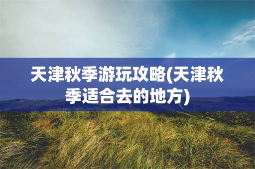 天津秋季游玩攻略(天津秋季适合去的地方)