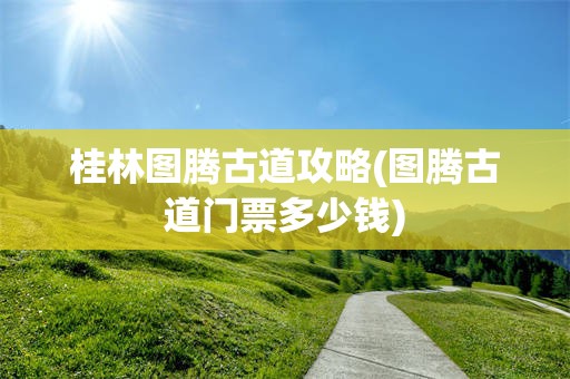 桂林图腾古道攻略(图腾古道门票多少钱)