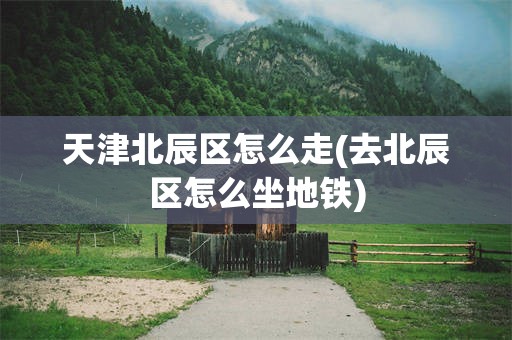 天津北辰区怎么走(去北辰区怎么坐地铁)