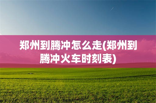 郑州到腾冲怎么走(郑州到腾冲火车时刻表)