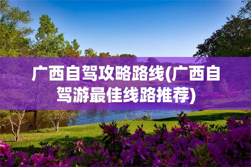 广西自驾攻略路线(广西自驾游最佳线路推荐)