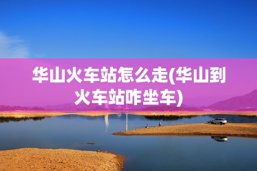 华山火车站怎么走(华山到火车站咋坐车)
