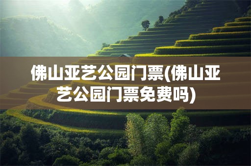 佛山亚艺公园门票(佛山亚艺公园门票免费吗)