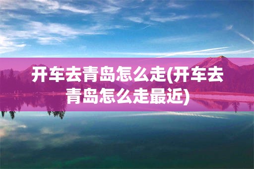 开车去青岛怎么走(开车去青岛怎么走最近)