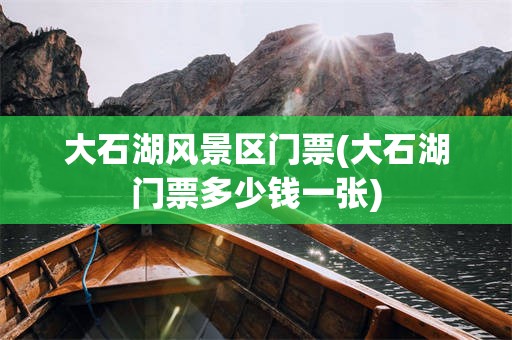 大石湖风景区门票(大石湖门票多少钱一张)