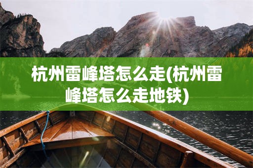 杭州雷峰塔怎么走(杭州雷峰塔怎么走地铁)