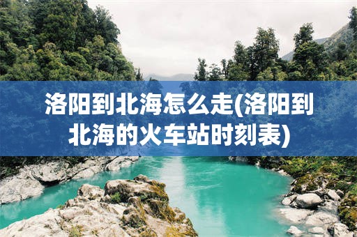 洛阳到北海怎么走(洛阳到北海的火车站时刻表)