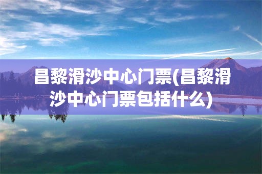 昌黎滑沙中心门票(昌黎滑沙中心门票包括什么)