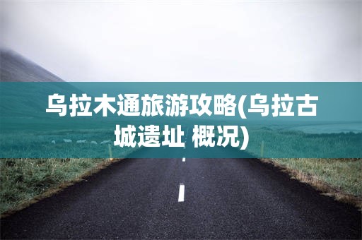 乌拉木通旅游攻略(乌拉古城遗址 概况)