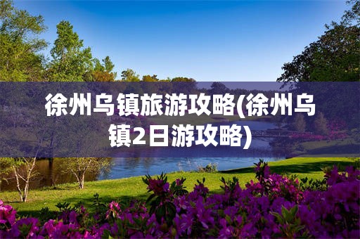 徐州乌镇旅游攻略(徐州乌镇2日游攻略)