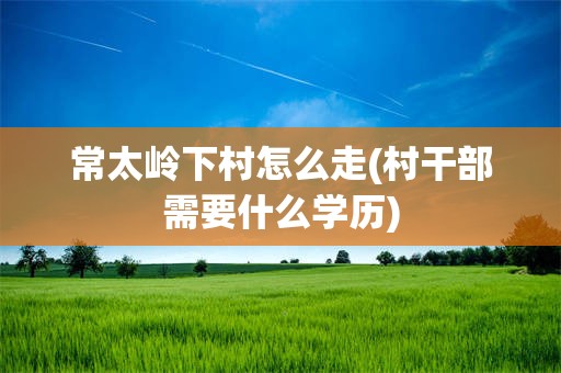 常太岭下村怎么走(村干部需要什么学历)