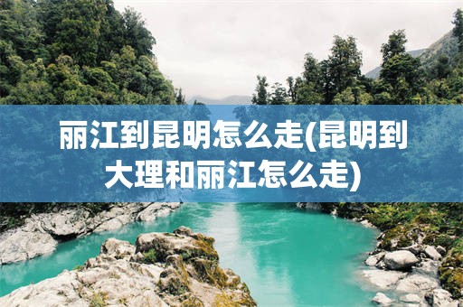 丽江到昆明怎么走(昆明到大理和丽江怎么走)