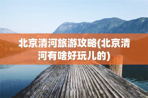 北京清河旅游攻略(北京清河有啥好玩儿的)