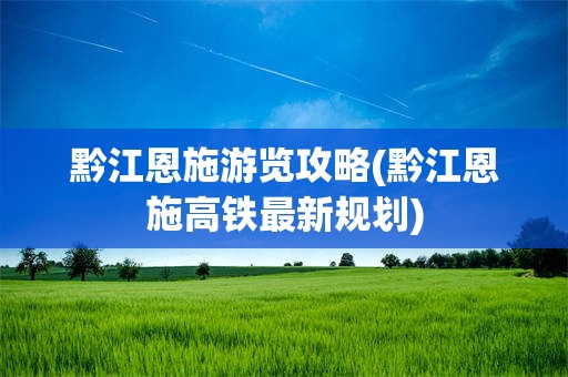 黔江恩施游览攻略(黔江恩施高铁最新规划)