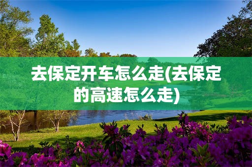 去保定开车怎么走(去保定的高速怎么走)