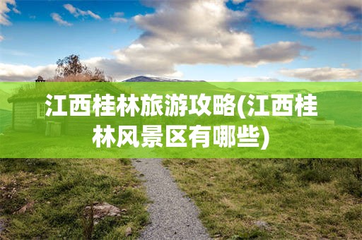 江西桂林旅游攻略(江西桂林风景区有哪些)