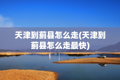 天津到蓟县怎么走(天津到蓟县怎么走最快)