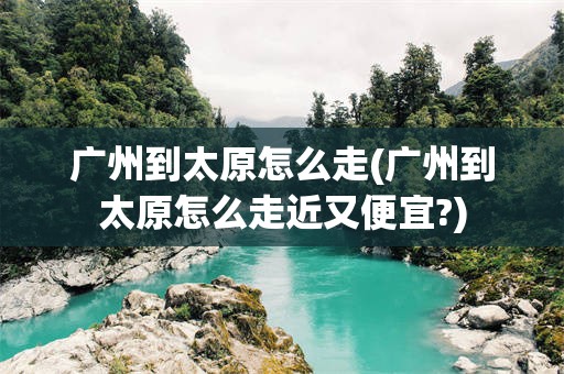 广州到太原怎么走(广州到太原怎么走近又便宜?)