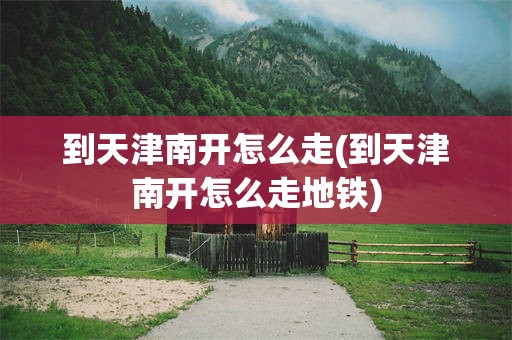 到天津南开怎么走(到天津南开怎么走地铁)