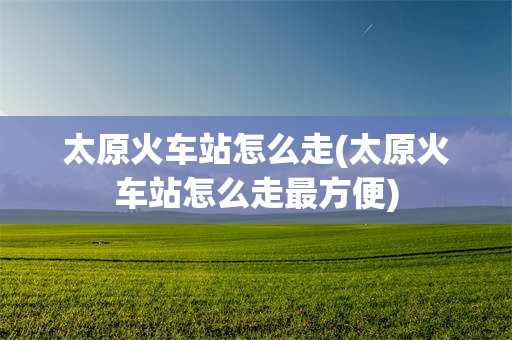 太原火车站怎么走(太原火车站怎么走最方便)