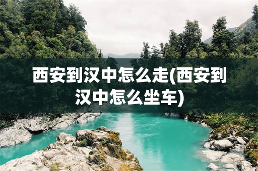 西安到汉中怎么走(西安到汉中怎么坐车)
