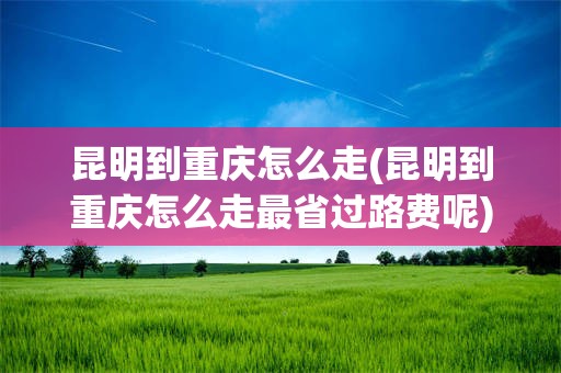 昆明到重庆怎么走(昆明到重庆怎么走最省过路费呢)