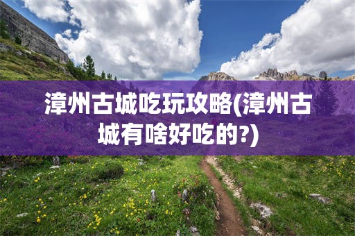 漳州古城吃玩攻略(漳州古城有啥好吃的?)
