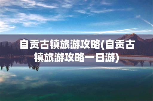 自贡古镇旅游攻略(自贡古镇旅游攻略一日游)