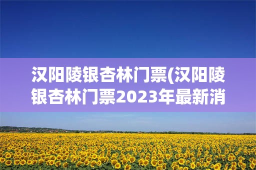 汉阳陵银杏林门票(汉阳陵银杏林门票2023年最新消息)