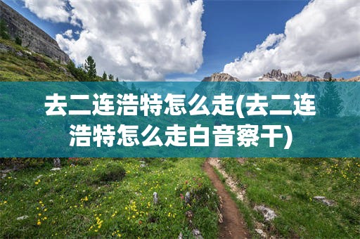去二连浩特怎么走(去二连浩特怎么走白音察干)