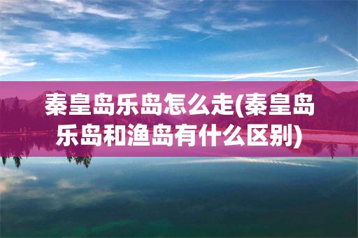 秦皇岛乐岛怎么走(秦皇岛乐岛和渔岛有什么区别)