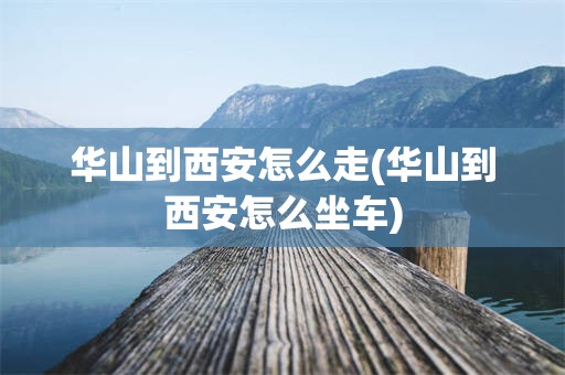 华山到西安怎么走(华山到西安怎么坐车)