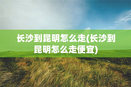 长沙到昆明怎么走(长沙到昆明怎么走便宜)